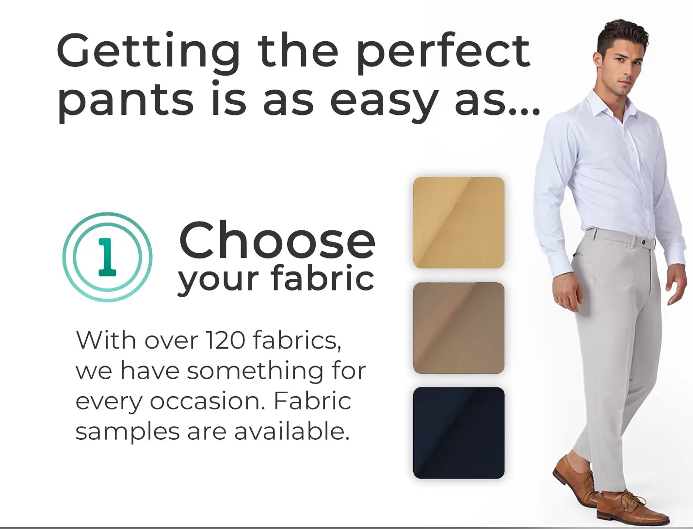Getting the perfect pants is as easy as... step 1 - choose your fabric from over 120 in our collection.