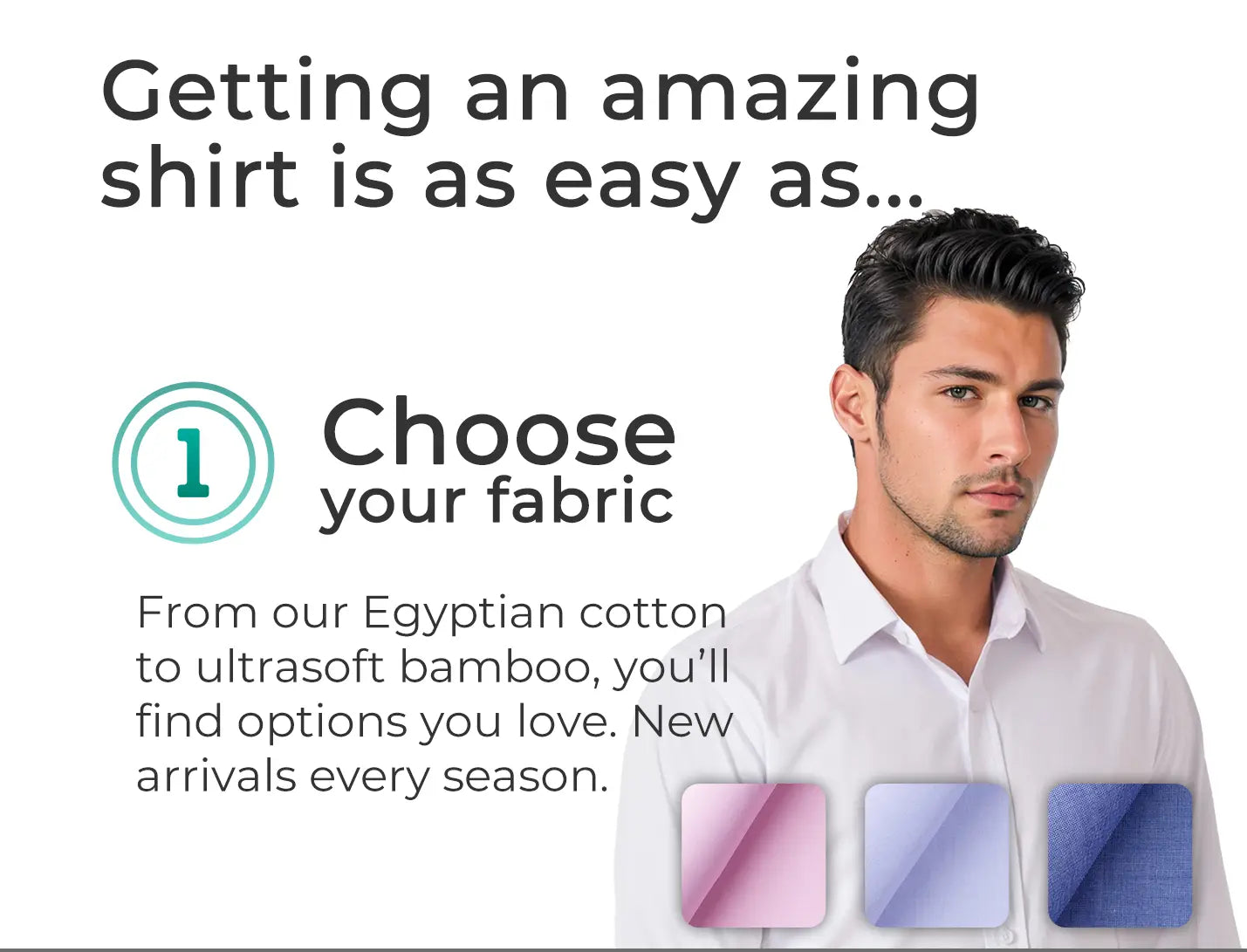 Getting an amazing shirt is as easy as... choose your fabric. From our Egyptian cotton to ultrasoft bamboo, you'll find options you love. New arrivals every season.