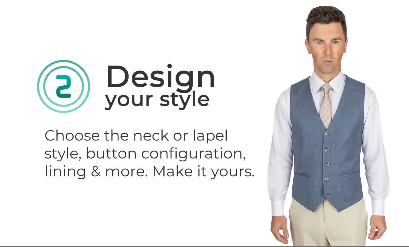 Design your style. Choose the neck or lapel style, button configuration, lining and more. Make it yours. Man in vest.